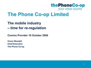 The Phone Co-op Limited The mobile industry –  time for re-regulation Comms Provider 16 October 2008 Vivian Woodell Chief Executive The Phone Co-op 