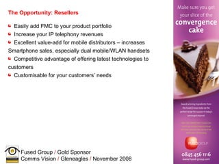 The Opportunity: Resellers Easily add FMC to your product portfolio  Increase your IP telephony revenues Excellent value-add for mobile distributors – increases Smartphone sales, especially dual mobile/WLAN handsets Competitive advantage of offering latest technologies to customers Customisable for your customers’ needs 