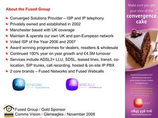 About the Fused Group Converged Solutions Provider – ISP and IP telephony Privately owned and established in 2002 Manchester based with UK coverage  Maintain & operate our own UK and pan-European network Voted ISP of the Year 2006 and 2007 Award winning programmes for dealers, resellers & wholesale Continued 100% year on year growth and £4.5M turnover Services include ADSL2+ LLU, SDSL, leased lines, transit, co- location, SIP trunks, call recording, hosted & on-site IP PBX  2 core brands – Fused Networks and Fused Webcalls 