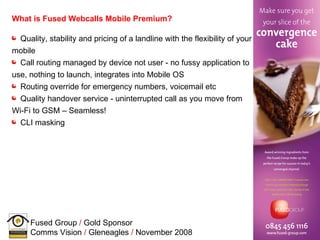 What is Fused Webcalls Mobile Premium?   Quality, stability and pricing of a landline with the flexibility of your mobile Call routing managed by device not user - no fussy application to use, nothing to launch, integrates into Mobile OS Routing override for emergency numbers, voicemail etc Quality handover service - uninterrupted call as you move from Wi-Fi to GSM – Seamless! CLI masking 