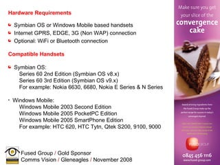 Hardware Requirements Symbian OS or Windows Mobile based handsets Internet GPRS, EDGE, 3G (Non WAP) connection Optional: WiFi or Bluetooth connection Compatible Handsets Symbian OS: Series 60 2nd Edition (Symbian OS v8.x) Series 60 3rd Edition (Symbian OS v9.x) For example:  Nokia 6630, 6680, Nokia E Series & N Series Windows Mobile: Windows Mobile 2003 Second Edition Windows Mobile 2005 PocketPC Edition Windows Mobile 2005 SmartPhone Edition For example:  HTC 620, HTC Tytn, Qtek S200, 9100, 9000 