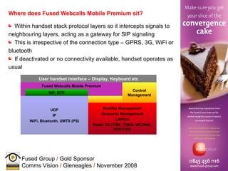 Where does Fused Webcalls Mobile Premium sit? Within handset stack protocol layers so it intercepts signals to neighbouring layers, acting as a gateway for SIP signaling This is irrespective of the connection type – GPRS, 3G, WiFi or bluetooth If deactivated or no connectivity available, handset operates as usual  SIP, RTP Control Management Mobility Management Resource Management LAPDm Radio CS (TDM, TDMA, WCDMA, FDD/TDD) UDP IP WiFi, Bluetooth, UMTS (PS) Fused Webcalls Mobile Premium User handset interface – Display, Keyboard etc 