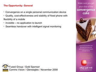 The Opportunity: General Convergence on a single personal communication device Quality, cost-effectiveness and stability of fixed phone with flexibility of a mobile Invisible – no application to launch Seamless handover with intelligent signal monitoring 