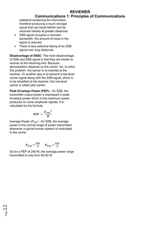 REVIEWER
Communications 1: Principles of Communications
Page
12
sideband containing the information
therefore producing a much stronger
signal that can travel farther and be
received reliably at greater distances.
 SSB signal occupies a narrower
bandwidth, the amount of noise in the
signal is reduced.
 There is less selective fading of an SSB
signal over long distances.
Disadvantage of SSSC: The main disadvantage
of SSB and DSB signal is that they are harder to
recover at the receiving end. Because
demodulation depends on the carrier. So, to solve
this problem, the carrier is re-inserted at the
receiver. Or another way is to transmit a low-level
carrier signal along with the SSB signal, which is
to be amplified at the receiver, this low-level
carrier is called pilot carrier.
Peak Envelope Power (PEP) – for SSB, the
transmitter output power is expressed in peak
envelope power which is the maximum power
produced on voice amplitude signals. It is
calculated by the formula,
𝑷𝑬𝑷 =
𝑽𝒓𝒎𝒔
𝟐
𝑹
Average Power (Pavg) – for SSB, the average
power is the normal range of power transmitted
whenever a typical human speech is modulated
to the carrier
𝑷𝒂𝒗𝒈 =
𝑷𝑬𝑷
𝟒
𝑷𝒂𝒗𝒈 =
𝑷𝑬𝑷
𝟑
So for a PEP of 240 W, the average power range
transmitted is only from 60-80 W.
 