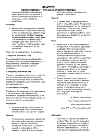 REVIEWER
Communications 1: Principles of Communications
Page
2
becomes less than the required value,
amplification can be done anywhere in
between transmitter and receiver. A DC
power source will provide for the
amplification.
Modulator
 As the original message signal cannot be
transmitted over a large distance because
of their low frequency and amplitude, they
are superimposed with high frequency
and amplitude wave called carrier wave.
This phenomenon of superimposing of
message signal with a carrier wave is
called modulation. And the resultant wave
is a modulated wave which is to be
transmitted.
Again, there are different types of Modulation.
i. Amplitude Modulation (AM)
The process of changing the amplitude of the
signal wave by impressing or superimposing it on
a high-frequency carrier wave, keeping its
frequency constant is called amplitude
modulation.
ii. Frequency Modulation (FM)
Frequency modulation is a technique in which the
frequency of the message signal is varied by
modulating with a carrier wave. It is better than
amplitude modulation because it eliminates noise
from various sources.
iii. Phase Modulation (PM)
The phase of the carrier wave changes the phase
of the signal wave. The phase shift after
modulation is dependent on the frequency of the
carrier wave as well. Phase modulated waves are
immune to noise to a greater extent.
Transmitter
 It is the arrangement that processes the
message signal into a suitable form for
transmission and subsequently reception.
Antenna
 An Antenna is a structure or a device that
will radiate and receive electromagnetic
waves. So, they are used in both
transmitters and receivers. An antenna is
basically a metallic object, often a
collection of wires. The electromagnetic
waves are polarized according to the
position of the antenna.
Channel
 A channel refers to a physical medium
such as wire, cables, space through which
the signal is passed from the transmitter to
the receiver. There are many channel
impairments that affect channel
performance to a pronounced level. Noise,
Attenuation, and distortion to mention the
major impairments.
Noise
 Noise is one of the channel imperfection
or impairment in the received signal at the
destination. There are external and
internal sources that cause noise. External
sources include interference, i.e.,
interference from nearby transmitted
signals (cross talk), interference generated
by a natural source such as lightning,
solar or cosmic radiation, automobile
generated radiation, etc. The external
noise can be minimized and eliminated by
the appropriate design of the channel,
shielding of cables. Also, by digital
transmission external noise can be much
minimized.
 Internal sources include noise due to
random motion and collision of electrons
in the conductors, thermal noise due to
diffusion and recombination of charge
carriers in other electronic devices.
Internal noise can be minimised by cooling
and using digital technology for
transmission.
• A different cable designs.
• Proper design of the channel.
• Use digital transmission
• Using BPF or LPF at the receiver side.
Attenuation
 Attenuation is a problem caused by the
medium. When the signal is propagating
for a longer distance through a medium,
depending on the length of the medium
the initial power decreases. The loss in
initial power is directly proportional to the
 