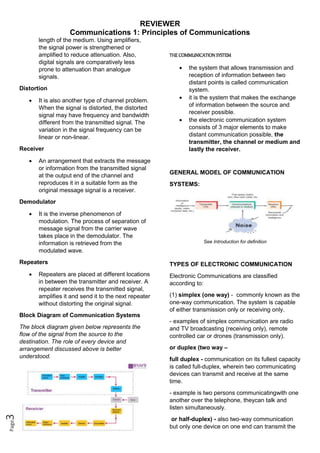 REVIEWER
Communications 1: Principles of Communications
Page
3
length of the medium. Using amplifiers,
the signal power is strengthened or
amplified to reduce attenuation. Also,
digital signals are comparatively less
prone to attenuation than analogue
signals.
Distortion
 It is also another type of channel problem.
When the signal is distorted, the distorted
signal may have frequency and bandwidth
different from the transmitted signal. The
variation in the signal frequency can be
linear or non-linear.
Receiver
 An arrangement that extracts the message
or information from the transmitted signal
at the output end of the channel and
reproduces it in a suitable form as the
original message signal is a receiver.
Demodulator
 It is the inverse phenomenon of
modulation. The process of separation of
message signal from the carrier wave
takes place in the demodulator. The
information is retrieved from the
modulated wave.
Repeaters
 Repeaters are placed at different locations
in between the transmitter and receiver. A
repeater receives the transmitted signal,
amplifies it and send it to the next repeater
without distorting the original signal.
Block Diagram of Communication Systems
The block diagram given below represents the
flow of the signal from the source to the
destination. The role of every device and
arrangement discussed above is better
understood.
THE COMMUNICATION SYSTEM
 the system that allows transmission and
reception of information between two
distant points is called communication
system.
 it is the system that makes the exchange
of information between the source and
receiver possible.
 the electronic communication system
consists of 3 major elements to make
distant communication possible, the
transmitter, the channel or medium and
lastly the receiver.
GENERAL MODEL OF COMMUNICATION
SYSTEMS:
See Introduction for definition
TYPES OF ELECTRONIC COMMUNICATION
Electronic Communications are classified
according to:
(1) simplex (one way) - commonly known as the
one-way communication. The system is capable
of either transmission only or receiving only.
- examples of simplex communication are radio
and TV broadcasting (receiving only), remote
controlled car or drones (transmission only).
or duplex (two way –
full duplex - communication on its fullest capacity
is called full-duplex, wherein two communicating
devices can transmit and receive at the same
time.
- example is two persons communicatingwith one
another over the telephone, theycan talk and
listen simultaneously.
or half-duplex) - also two-way communication
but only one device on one end can transmit the
 