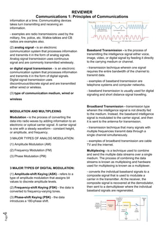 REVIEWER
Communications 1: Principles of Communications
Page
4
information at a time. Communicating devices
takes turn transmitting and receiving an
information.
- examples are radio transmissions used by the
military, fire, police, etc. Walkie-talkies and CB
radios are examples also.
(2) analog signal - is an electronic
communication system that processes information
and transmits it in the form of analog signals.
Analog signal transmission uses continuous
signal and are commonly transmitted wirelessly.
or digital signal transmission - is an electronic
communication system that processes information
and transmits it in the form of digital signals.
Digital signal transmission uses
discontinuous/discrete signal and are transmitted
either wired or wireless.
(3) type of communication medium, wired or
wireless
MODULATION AND MULTIPLEXING
Modulation - is the process of converting the
data into radio waves by adding information to an
electronic or optical carrier signal. A carrier signal
is one with a steady waveform - constant height,
or amplitude, and frequency.
3 MAJOR TYPES OF ANALOG MODULATION:
(1) Amplitude Modulation (AM)
(2) Frequency Modulation (FM)
(3) Phase Modulation (PM)
3 MAJOR TYPES OF DIGITAL MODULATION:
(1) Amplitude-shift Keying (ASK) - refers to a
type of amplitude modulation that assigns bit
values to discrete amplitude levels.
(2) Frequency-shift Keying (FSK) - the data is
converted to frequency-varying tones.
(3) Phase-shift Keying (PSK) - the data
introduces a 180-phase shift.
Baseband Transmission - is the process of
transmitting the intelligence signal either voice,
image, video, or digital signal by feeding it directly
to the carrying medium or channel.
- transmission technique wherein one signal
requires the entire bandwidth of the channel to
transmit data.
- examples of baseband transmission are
telephone systems and computer networks.
- baseband transmission is usually used for digital
signaling and short distance signal travelling.
Broadband Transmission - transmission type
wherein the intelligence signal is not directly fed
to the medium. Instead, the baseband intelligence
signal is modulated to the carrier signal, and then
it is sent to the antenna for transmission.
- transmission technique that many signals with
multiple frequencies transmit data through a
single channel simultaneously.
- examples of broadband transmission are cable
TV and the internet.
Multiplexing - is a technique used to combine
and send the multiple data streams over a single
medium. The process of combining the data
streams is known as multiplexing and hardware
used for multiplexing is known as a multiplexer.
- converts the individual baseband signals to a
composite signal that is used to modulate a
carrier in the transmitter. At the receiver, the
composite signal is recovered at the demodulator,
then sent to a demultiplexer where the individual
baseband signals are regenerated.
 