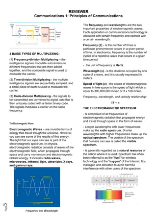 REVIEWER
Communications 1: Principles of Communications
Page
5
3 BASIC TYPES OF MULTIPLEXING:
(1) Frequency-division Multiplexing – the
intelligence signals modulate subcarriers on
different frequencies that are then added
together, and the composite signal is used to
modulate the carrier.
(2) Time-division Multiplexing - the multiple
intelligence signals are sequentially sampled, and
a small piece of each is used to modulate the
carrier.
(3) Code-division Multiplexing - the signals to
be transmitted are converted to digital data that is
then uniquely coded with a faster binary code.
The signals modulate a carrier on the same
frequency.
The ElectromagneticWaves
Electromagnetic Waves – are invisible forms of
energy that travel though the universe. However,
you can see some of the results of this energy.
The light that our eyes can see is part of the
electromagnetic spectrum. In physics,
electromagnetic radiation consists of waves of the
electromagnetic field, which propagate through
space and carry momentum and electromagnetic
radiant energy. It includes radio waves,
microwaves, infrared, light, ultraviolet, X-rays,
and gamma rays.
Frequency and Wavelength
The frequency and wavelengths are the two
important properties of electromagnetic waves.
Each application or communications technology is
allocated with certain frequency and operate with
a certain wavelength.
Frequency (𝒇) - is the number of times a
particular phenomenon occurs in a given period
of time. In electronics, frequency is the number of
cycles of a repetitive wave that occurs in a given
time period.
- the unit of frequency is Hertz.
Wavelength (λ) - is the distance occupied by one
cycle of a wave, and it is usually expressed in
meters.
Speed of light (c) - the speed of electromagnetic
waves in free space is the speed of light which is
equal to 300,000,000 m/sec or 3 x 108 m/sec.
Frequency, wavelength, and velocity relationship:
𝝀𝒇 = 𝒄
THE ELECTROMAGNETIC SPECTRUM
- Is comprised of all frequencies of
electromagnetic radiation that propagate energy
and travel through space in the form of waves.
- Longer wavelengths with lower frequencies
make up the radio spectrum. Shorter
wavelengths with higher frequencies make up the
optical spectrum. The portion of the spectrum
that humans can see is called the visible
spectrum.
- Is generally regarded as a natural resource of
the nation where it is used. Spectrum has often
been referred to as the "fuel" for wireless
technology and the "oxygen" of the Internet. It is
managed and allocated to avoid harmful
interference with other users of the spectrum.
 