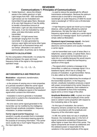 REVIEWER
Communications 1: Principles of Communications
Page
7
2. Visible Spectrum - above the infrared
waves is the visible spectrum or light.
Light ranges from 400 – 800 nanometer.
Light waves can be modulated and
transmitted through glass fibers. Because
of its very high frequency it has the ability
to handle a tremendous amount of
information. Light can also travel through
free space, it can be modulated by voice,
video, and data information and be
transmitted.
3. Ultraviolet - UV light waves have
wavelength ranging from 4 to 400
nanometer. It is also generated by
mercury vapor lights and some other types
of lights such as fluorescent lamps and
sun lamps. Ultraviolet is not used for
communication; its primary use is medical.
BANDWIDTH CALCULATIONS
For the computation of Bandwidth, it is simply the
difference between the upper and lower
frequency limits of the signal or the equipment
operation range.
𝑩𝑾 = 𝒇𝒖 − 𝒇𝑳 = 𝒇𝟐 − 𝒇𝟏
AM FUNDAMENTALS AND PRINCIPLES
Modulation - adjustment, transformation,
integration, change
- is the process of varying one or more properties
of a periodic waveform called the carrier signal
with a modulating signal. Modulating signals are
also called the intelligence signal or the baseband
signal which contains the information.
- modulation is done to generate a modulated
signal which is suited to the characteristics of the
transmission channel.
- the sine wave carrier signal generated in the
transmitter can be modified by the intelligence
signal through amplitude modulation, frequency
modulation, or phase modulation.
Carrier signal (carrier frequency) - is a
waveform (usually sinusoidal) that is modulated
(modified) with an information-bearing signal for
the purpose of conveying information. This carrier
wave usually has a much higher frequency than
the input signal does.
- is used to reduce the wavelength for efficient
transmission andreception. Because the optimum
antenna size is one-half or one-quarter of a
wavelength, an audio frequency of 3000 Hz would
need a wavelength of 100 km and a 25-kilometer
antenna.
- A high frequency signal can travel up to a longer
distance, without getting affected by external
disturbances. We take the help of such high
frequency signal which is called as a carrier signal
to transmit our message signal. Such a process is
simply called as Modulation.
Baseband signal (message signal) - the band
of frequencies that carries information in
electronic communications and usually modulates
a carrier signal.
- can be transmitted over a pair of wires (like in a
telephone), coaxial cables, or optical fibers. But a
baseband signal cannot be transmitted over a
radio link or a satellite because this would require
a large antenna to radiate the low-frequency
spectrum of the signal.
- The signal which contains a message to be
transmitted, is called as a message signal. It is a
baseband signal, which has to undergo the
process of modulation, to get transmitted. Hence,
it is also called as the modulating signal.
- The message signal determines the envelope of
the transmitted waveform. In the frequency
domain, amplitude modulation produces a signal
with power concentrated at the carrier frequency
and two adjacent sidebands. Each sideband is
equal in bandwidth to that of the modulating
signal and is a mirror image of the other.
Amplitude Modulation (AM) - is given as a type
of modulation where the amplitude of the carrier
wave is varied in some proportion with respect to
the modulating data or the signal.
- for this type of modulation, the carrier’s
frequency remains constant but the amplitude
varies in accordance with the amplitude and
frequency of the information signal.
- In AM, the carrier does not vary in amplitude.
However, the modulating data is in the form of
signal components consisting of frequencies
either higher or lower than that of the carrier. The
signal components are known as sidebands and
the sideband power is responsible for the
variations in the overall amplitude of the signal.
 