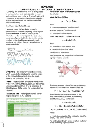 REVIEWER
Communications 1: Principles of Communications
Page
8
- Currently, this technique is used in many areas
of communication such as in portable two-way
radios; citizens band radio, VHF aircraft radio and
in modems for computers. Amplitude modulation
is also used to mention the medium wave AM
radio broadcasting.
Amplitude Modulation Basics
- a device called the oscillator is used to
generate a much higher frequency carrier signal
while a multiplier is used to introduce the
information to the carrier signal. The sine wave
carrier signal generated in the transmitter can be
modified by the intelligence signal through
amplitude modulation, frequency modulation, or
phase modulation.
ENVELOPE – the imaginary line (dashed lines)
which connects the positive and negative peaks
of the modulated signal and gives the exact
shape of the modulating signal.
10 KHz – the bandwidth allocated to AM stations
by the NTC. In the AM band, each AM station has
a maximum bandwidth of 10 kHz, extending 5
kHz above and 5 kHz below the assigned center
frequency.
525 to 1705 kHz – the range of allowed carrier
frequencies given to AM stations.
Modulation Index and Percentage of
Modulation
MODULATING SIGNAL:
𝒗𝒎 = 𝑽𝒎 𝐬𝐢𝐧 𝟐𝝅𝒇𝒎𝒕
where:
vm = instantaneous value of modulating signal
Vm = peak amplitude of modulating signal
fm = frequency of modulating signal
HIGH FREQUENCY CARRIER SIGNAL:
𝒗𝒄 = 𝑽𝒄 𝐬𝐢𝐧 𝟐𝝅𝒇𝒄𝒕
where:
vc = instantaneous value of carrier signal
Vc = peak amplitude of carrier signal
fc = frequency of carrier signal
If we introduce the information to the carrier
signal, we come up with:
The instantaneous value of the top and bottom
voltage envelope (v1) can be expressed as:
𝒗𝟏 = 𝑽𝒄 + 𝒗𝒎 = 𝑽𝒄 + 𝑽𝒎 𝐬𝐢𝐧 𝟐𝝅𝒇𝒎𝒕
The complete instantaneous value of the
modulated wave (v2) can be expressed by
substituting v1 to Vc, so we have
𝒗𝟐 = 𝒗𝟏 𝐬𝐢𝐧 𝟐𝝅𝒇𝒄𝒕
𝒗𝟐 = (𝑽𝒄 + 𝑽𝒎𝐬𝐢𝐧𝟐𝛑𝒇𝒎𝒕)𝒔𝒊𝒏𝟐𝛑𝒇𝒄𝒕
𝒗𝟐 = 𝑽𝒄𝒔𝒊𝒏𝟐𝝅𝒇𝒄𝒕 + (𝑽𝒎𝒔𝒊𝒏𝟐𝝅𝒇𝒎𝒕)(𝒔𝒊𝒏𝟐𝝅𝒇𝒄𝒕)
where:
v2 = instantaneous value of the modulated signal Vc
sin2πfct = the carrier waveform
(Vm sin2πfmt) (sin2πfct) = carrier waveform multiplied
by the modulating signal waveform
 