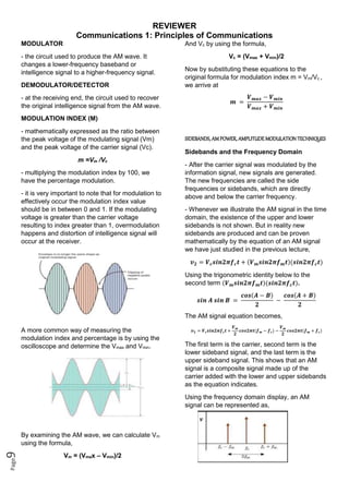 REVIEWER
Communications 1: Principles of Communications
Page
9
MODULATOR
- the circuit used to produce the AM wave. It
changes a lower-frequency baseband or
intelligence signal to a higher-frequency signal.
DEMODULATOR/DETECTOR
- at the receiving end, the circuit used to recover
the original intelligence signal from the AM wave.
MODULATION INDEX (M)
- mathematically expressed as the ratio between
the peak voltage of the modulating signal (Vm)
and the peak voltage of the carrier signal (Vc).
m =Vm /Vc
- multiplying the modulation index by 100, we
have the percentage modulation.
- it is very important to note that for modulation to
effectively occur the modulation index value
should be in between 0 and 1. If the modulating
voltage is greater than the carrier voltage
resulting to index greater than 1, overmodulation
happens and distortion of intelligence signal will
occur at the receiver.
A more common way of measuring the
modulation index and percentage is by using the
oscilloscope and determine the Vmax and Vmin.
By examining the AM wave, we can calculate Vm
using the formula,
Vm = (Vmax – Vmin)/2
And Vc by using the formula,
Vc = (Vmax + Vmin)/2
Now by substituting these equations to the
original formula for modulation index m = Vm/Vc ,
we arrive at
𝒎 =
𝑽𝒎𝒂𝒙 − 𝑽𝒎𝒊𝒏
𝑽𝒎𝒂𝒙 + 𝑽𝒎𝒊𝒏
SIDEBANDS, AM POWER, AMPLITUDE MODULATION TECHNIQUES
Sidebands and the Frequency Domain
- After the carrier signal was modulated by the
information signal, new signals are generated.
The new frequencies are called the side
frequencies or sidebands, which are directly
above and below the carrier frequency.
- Whenever we illustrate the AM signal in the time
domain, the existence of the upper and lower
sidebands is not shown. But in reality new
sidebands are produced and can be proven
mathematically by the equation of an AM signal
we have just studied in the previous lecture,
𝒗𝟐 = 𝑽𝒄𝒔𝒊𝒏𝟐𝝅𝒇𝒄𝒕 + (𝑽𝒎𝒔𝒊𝒏𝟐𝝅𝒇𝒎𝒕)(𝒔𝒊𝒏𝟐𝝅𝒇𝒄𝒕)
Using the trigonometric identity below to the
second term (𝑽𝒎𝒔𝒊𝒏𝟐𝝅𝒇𝒎𝒕)(𝒔𝒊𝒏𝟐𝝅𝒇𝒄𝒕).
𝒔𝒊𝒏 𝑨 𝒔𝒊𝒏 𝑩 =
𝒄𝒐𝒔(𝑨 − 𝑩)
𝟐
−
𝒄𝒐𝒔(𝑨 + 𝑩)
𝟐
The AM signal equation becomes,
𝒗𝟐 = 𝑽𝒄𝒔𝒊𝒏𝟐𝝅𝒇𝒄𝒕 +
𝑽𝒎
𝟐
𝒄𝒐𝒔𝟐𝝅𝒕(𝒇𝒎 − 𝒇𝒄) −
𝑽𝒎
𝟐
𝒄𝒐𝒔𝟐𝝅𝒕(𝒇𝒎 + 𝒇𝒄)
The first term is the carrier, second term is the
lower sideband signal, and the last term is the
upper sideband signal. This shows that an AM
signal is a composite signal made up of the
carrier added with the lower and upper sidebands
as the equation indicates.
Using the frequency domain display, an AM
signal can be represented as,
 