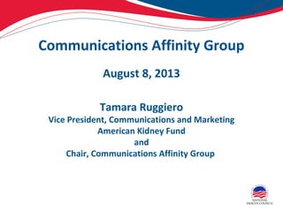Communications Affinity Group
August 8, 2013
Tamara Ruggiero
Vice President, Communications and Marketing
American Kidney Fund
and
Chair, Communications Affinity Group
 