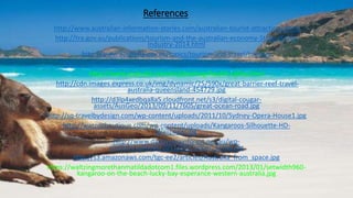 References
http://www.australian-information-stories.com/australian-tourist-attractions.html
http://tra.gov.au/publications/tourism-and-the-australian-economy-State-of-the-
Industry-2014.html
http://www.australia.gov.au/topics/tourism-and-travel/tourism
http://www.aboutaustralia.com/travel-tips/best-time-to-travel-to-australia/
http://www.australia.com/en/planning/health-safety.html
http://cdn.images.express.co.uk/img/dynamic/25/590x/great-barrier-reef-travel-
australia-queensland-454729.jpg
http://d3lp4xedbqa8a5.cloudfront.net/s3/digital-cougar-
assets/AusGeo/2013/09/11/7605/great-ocean-road.jpg
http://sq-travelbydesign.com/wp-content/uploads/2011/10/Sydney-Opera-House1.jpg
http://warnerboutique.com/wp-content/uploads/Kangaroos-Silhouette-HD-
Wallpaper.jpg
http://www.daintreerainforest.net.au/wp-
content/uploads/2011/08/Cooper_Creek.jpg
http://s3.amazonaws.com/tgc-ee2/articles/Australia_from_space.jpg
https://waltzingmorethanmatildadotcom1.files.wordpress.com/2013/01/setwidth960-
kangaroo-on-the-beach-lucky-bay-esperance-western-australia.jpg
 