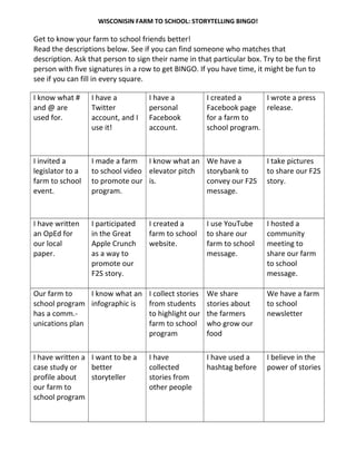 WISCONISIN FARM TO SCHOOL: STORYTELLING BINGO!
Get to know your farm to school friends better!
Read the descriptions below. See if you can find someone who matches that
description. Ask that person to sign their name in that particular box. Try to be the first
person with five signatures in a row to get BINGO. If you have time, it might be fun to
see if you can fill in every square.
I know what #
and @ are
used for.
I have a
Twitter
account, and I
use it!
I have a
personal
Facebook
account.
I created a
Facebook page
for a farm to
school program.
I wrote a press
release.
I invited a
legislator to a
farm to school
event.
I made a farm
to school video
to promote our
program.
I know what an
elevator pitch
is.
We have a
storybank to
convey our F2S
message.
I take pictures
to share our F2S
story.
I have written
an OpEd for
our local
paper.
I participated
in the Great
Apple Crunch
as a way to
promote our
F2S story.
I created a
farm to school
website.
I use YouTube
to share our
farm to school
message.
I hosted a
community
meeting to
share our farm
to school
message.
Our farm to
school program
has a comm.-
unications plan
I know what an
infographic is
I collect stories
from students
to highlight our
farm to school
program
We share
stories about
the farmers
who grow our
food
We have a farm
to school
newsletter
I have written a
case study or
profile about
our farm to
school program
I want to be a
better
storyteller
I have
collected
stories from
other people
I have used a
hashtag before
I believe in the
power of stories
 