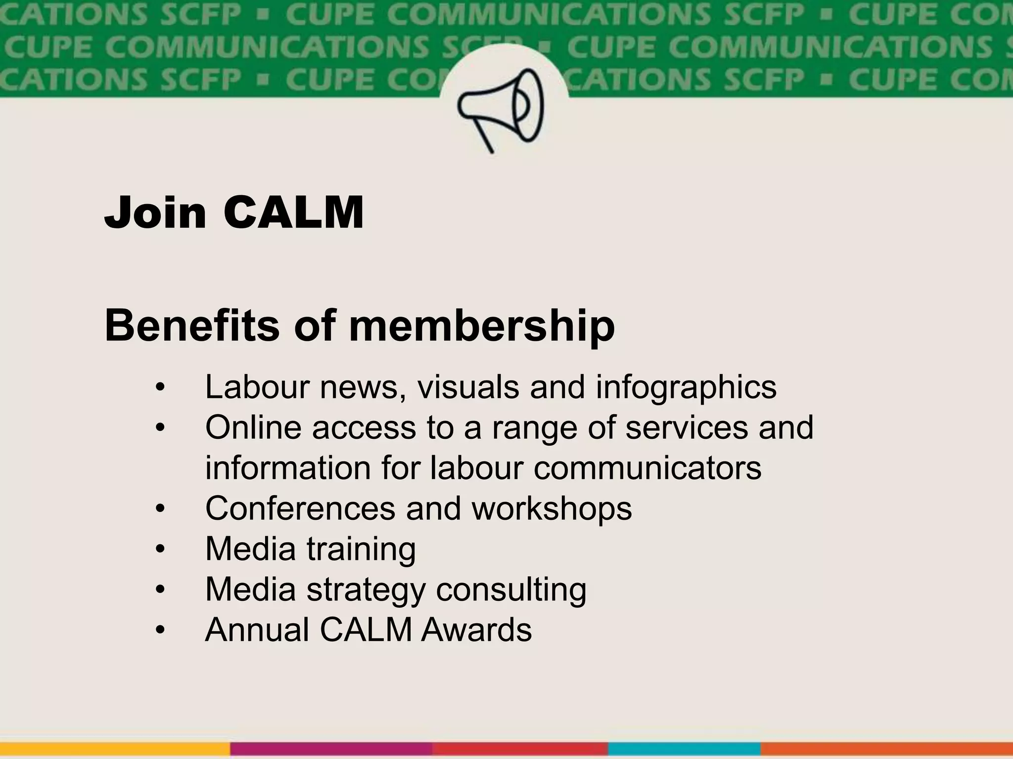 Join CALM
Benefits of membership
• Labour news, visuals and infographics
• Online access to a range of services and
information for labour communicators
• Conferences and workshops
• Media training
• Media strategy consulting
• Annual CALM Awards
 