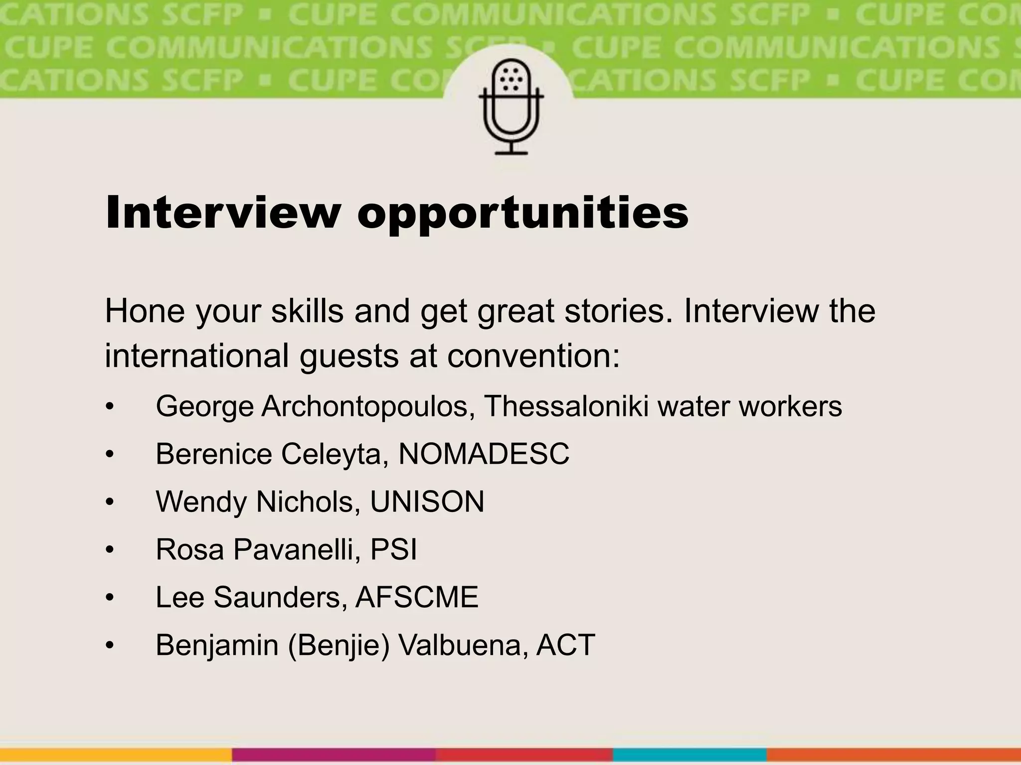 Interview opportunities
Hone your skills and get great stories. Interview the
international guests at convention:
• George Archontopoulos, Thessaloniki water workers
• Berenice Celeyta, NOMADESC
• Wendy Nichols, UNISON
• Rosa Pavanelli, PSI
• Lee Saunders, AFSCME
• Benjamin (Benjie) Valbuena, ACT
 