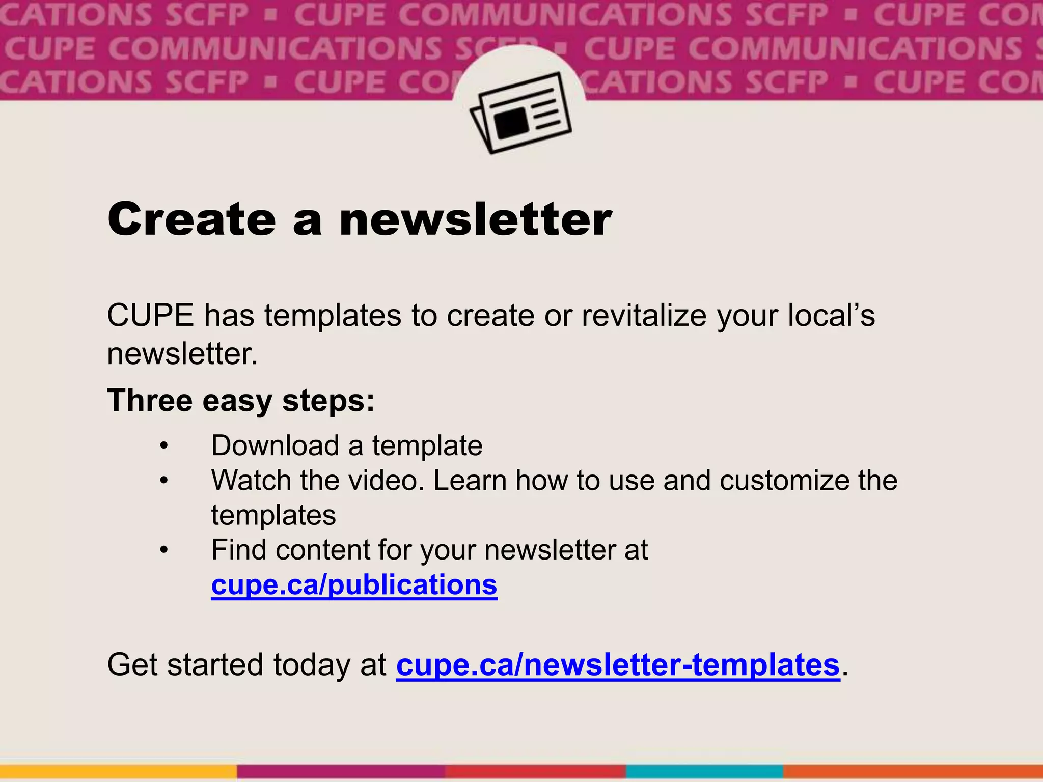 Create a newsletter
CUPE has templates to create or revitalize your local’s
newsletter.
Three easy steps:
• Download a template
• Watch the video. Learn how to use and customize the
templates
• Find content for your newsletter at
cupe.ca/publications
Get started today at cupe.ca/newsletter-templates.
 