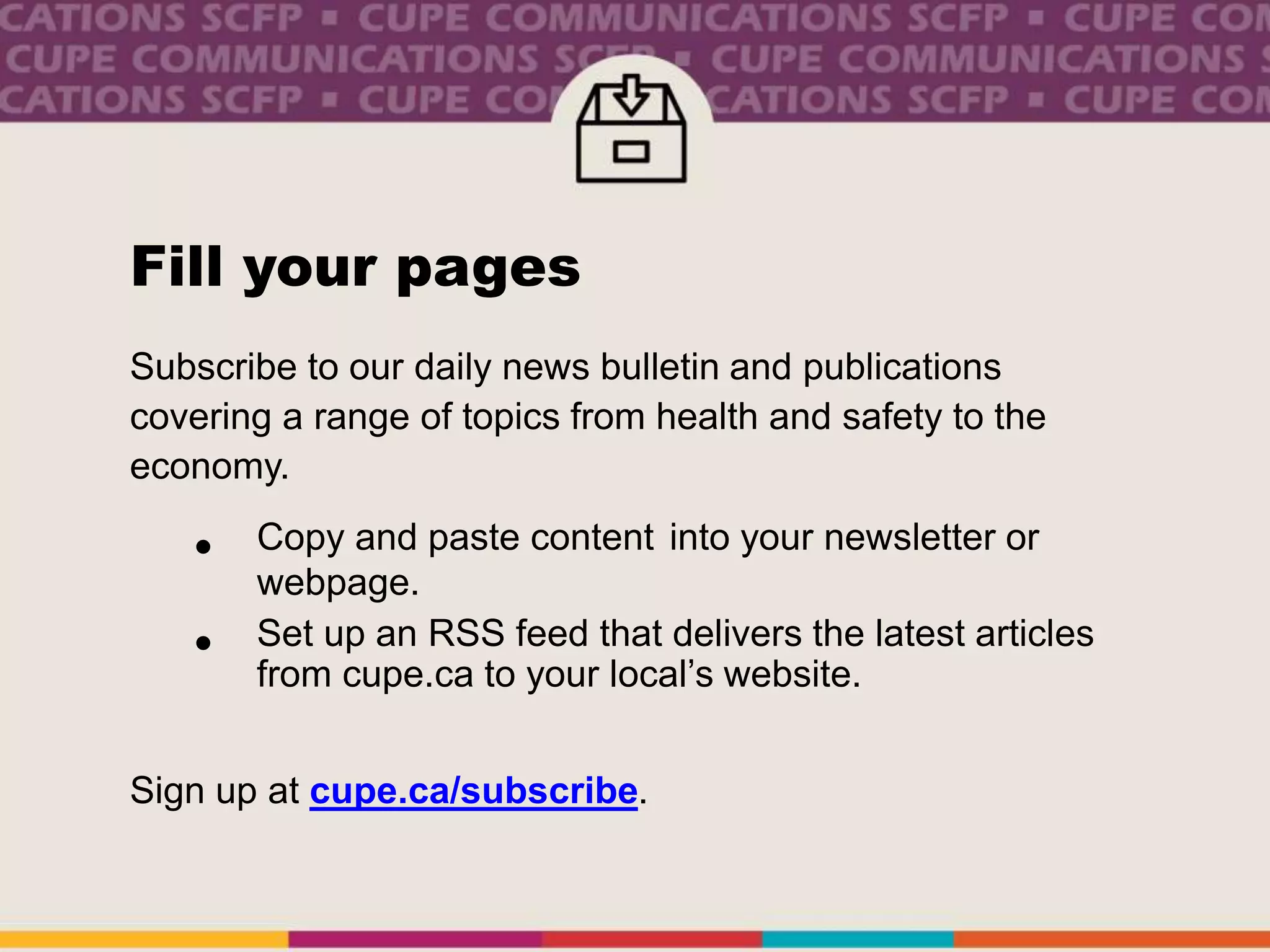 Fill your pages
Subscribe to our daily news bulletin and publications
covering a range of topics from health and safety to the
economy.
• Copy and paste content into your newsletter or
webpage.
• Set up an RSS feed that delivers the latest articles
from cupe.ca to your local’s website.
Sign up at cupe.ca/subscribe.
 