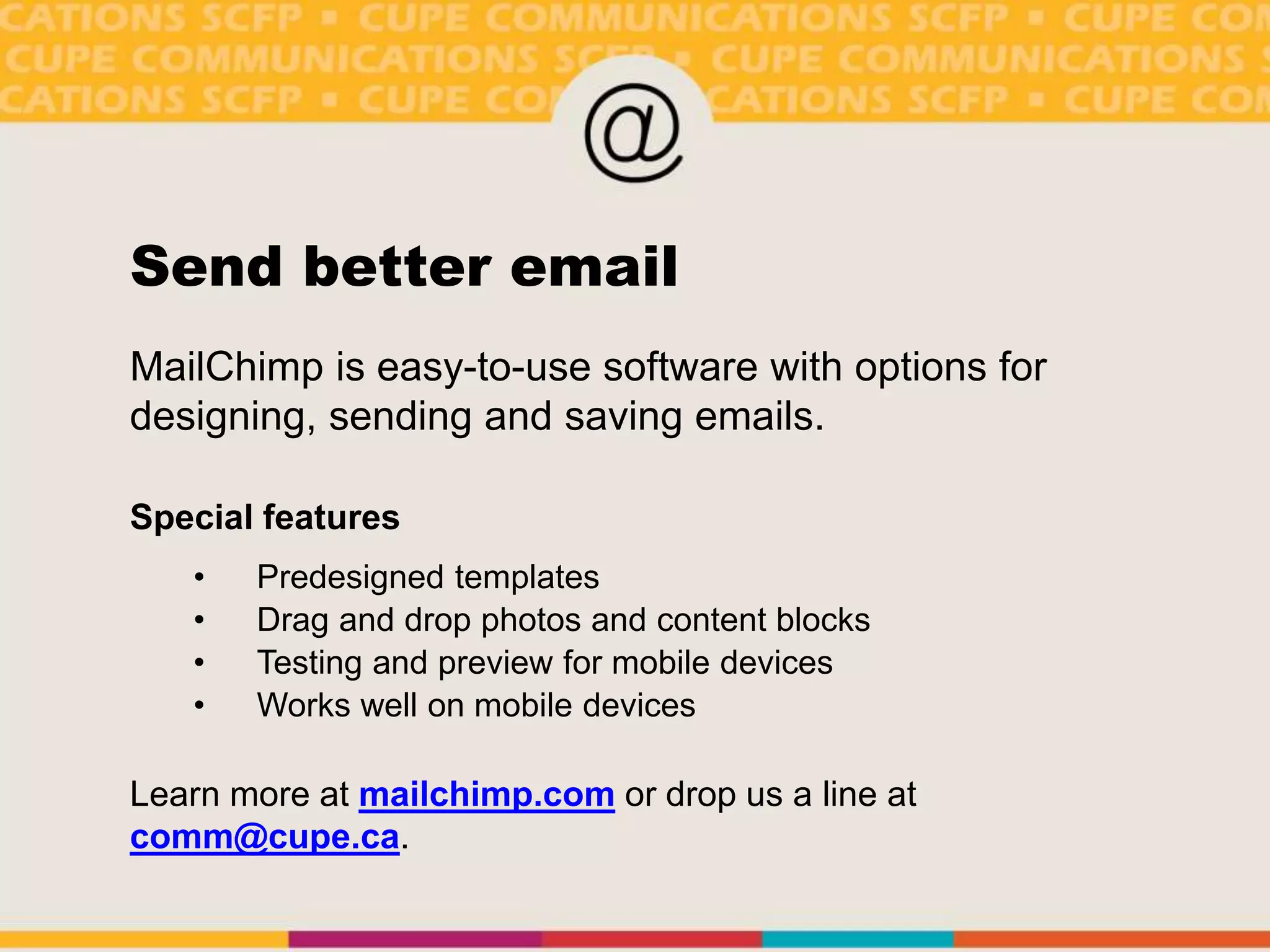 Send better email
MailChimp is easy-to-use software with options for
designing, sending and saving emails.
Special features
• Predesigned templates
• Drag and drop photos and content blocks
• Testing and preview for mobile devices
• Works well on mobile devices
Learn more at mailchimp.com or drop us a line at
comm@cupe.ca.
 