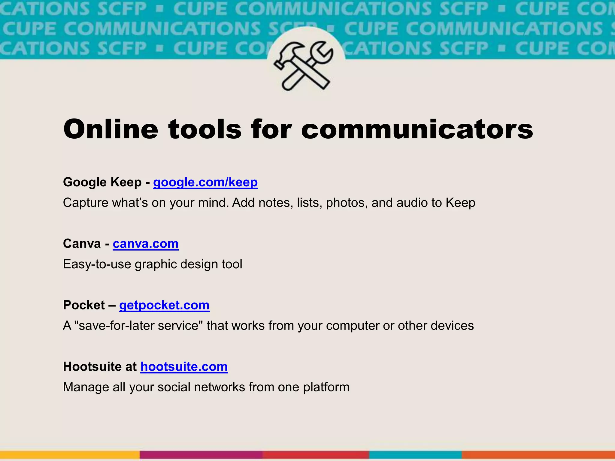 Online tools for communicators
Google Keep - google.com/keep
Capture what’s on your mind. Add notes, lists, photos, and audio to Keep
Canva - canva.com
Easy-to-use graphic design tool
Pocket – getpocket.com
A "save-for-later service" that works from your computer or other devices
Hootsuite at hootsuite.com
Manage all your social networks from one platform
 