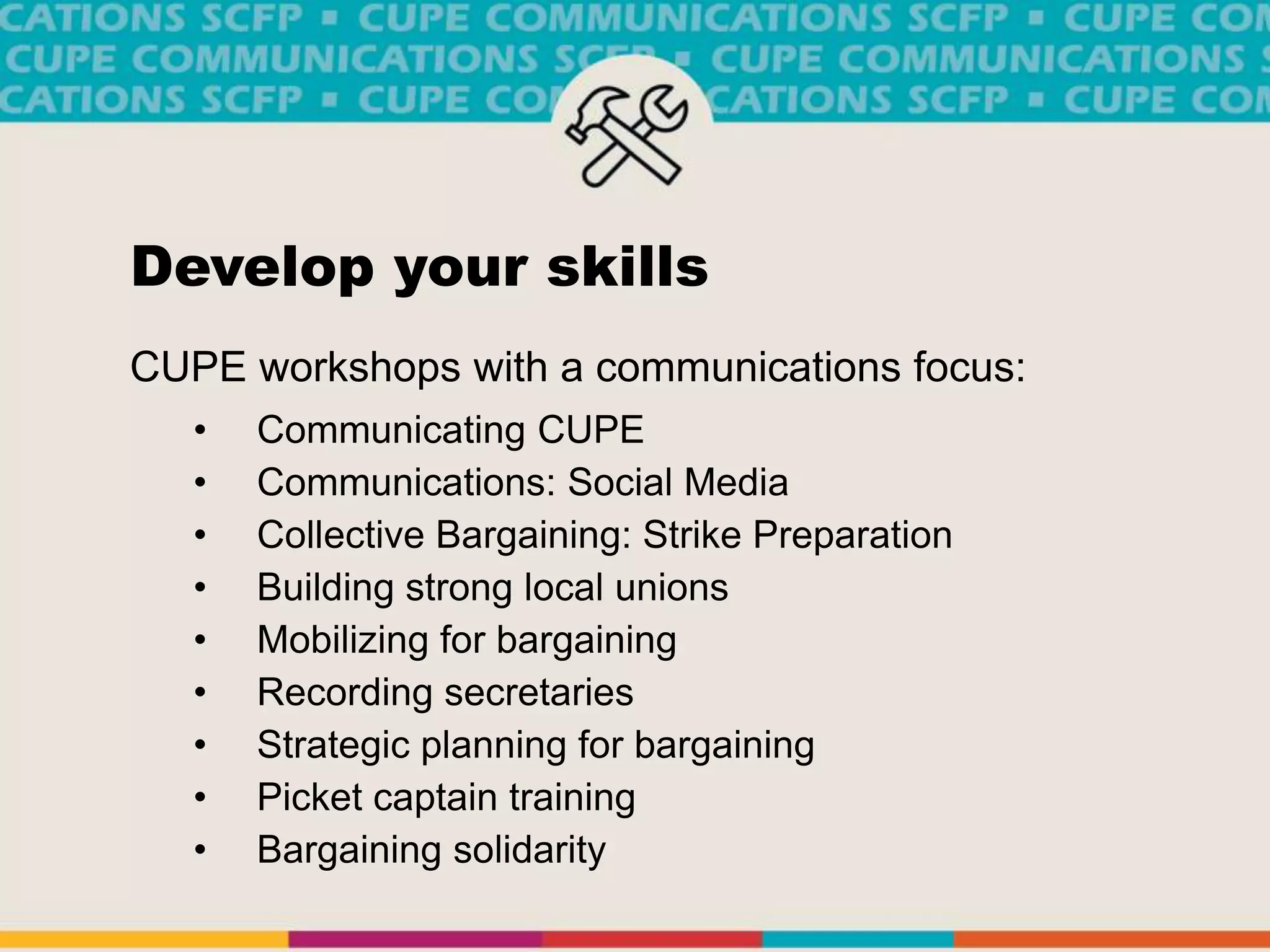 Develop your skills
CUPE workshops with a communications focus:
• Communicating CUPE
• Communications: Social Media
• Collective Bargaining: Strike Preparation
• Building strong local unions
• Mobilizing for bargaining
• Recording secretaries
• Strategic planning for bargaining
• Picket captain training
• Bargaining solidarity
 
