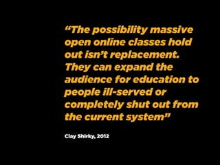 “The possibility massive
open online classes hold
out isn’t replacement.
They can expand the
audience for education to
people ill-served or
completely shut out from
the current system”
Clay Shirky, 2012
 