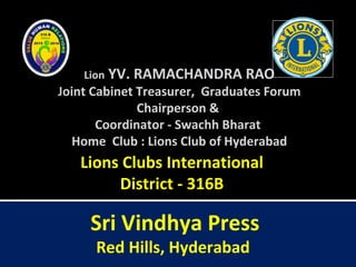 Lion YV. RAMACHANDRA RAO
Joint Cabinet Treasurer, Graduates Forum
Chairperson &
Coordinator - Swachh Bharat
Home Club : Lions Club of Hyderabad
Lions Clubs International
District - 316B
Sri Vindhya Press
Red Hills, Hyderabad
 