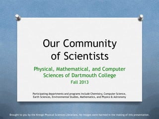 Our Community
of Scientists
Physical, Mathematical, and Computer
Sciences of Dartmouth College
Fall 2013
Participating departments and programs include Chemistry, Computer Science,
Earth Sciences, Environmental Studies, Mathematics, and Physics & Astronomy

Brought to you by the Kresge Physical Sciences Librarians. No images were harmed in the making of this presentation.

 
