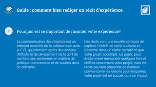 Guide : comment bien rediger un récit d’expérience
Pourquoi est ce important de raconter votre experience?
La communication des résultats est un
élément essentiel de la collaboration avec
le CIR, qui intervient après des années
d'efforts et de dévouement de la part de
nombreuses personnes en matière de
politique commerciale et de soutien dans
ce domaine.
Les récits sont une excellente façon de
captiver l'intérêt de votre auditoire et
d'inscrire dans un cadre narratif ce que
votre projet accomplit. Le public peut
évidemment mémoriser quelques faits et
chiffres concernant votre projet, mais les
récits peuvent présenter de manière
convaincante les raisons pour lesquelles
votre projet est un succès ou a un impact.
?
 