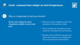 Why is it important to tell your stories??
De fait, bien rédiger les récits
d'expérience relatifs à votre travail
peut:
• Renforcer votre crédibilité auprès des
donateurs et des publics cibles;
• Faire connaître les résultats de votre
travail et le changement qu'il favorise;
• Montrer que le CIR/votre équipe est à
même de contribuer au changement
dans ses domaines d'intervention.
Guide : comment bien rediger un récit d’expérience
 