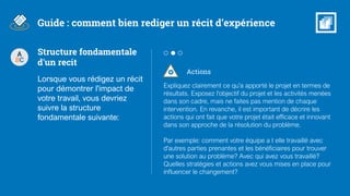 Actions
Expliquez clairement ce qu'a apporté le projet en termes de
résultats. Exposez l'objectif du projet et les activités menées
dans son cadre, mais ne faites pas mention de chaque
intervention. En revanche, il est important de décrire les
actions qui ont fait que votre projet était efficace et innovant
dans son approche de la résolution du problème.
Par exemple: comment votre équipe a t elle travaillé avec
d'autres parties prenantes et les bénéficiaires pour trouver
une solution au problème? Avec qui avez vous travaillé?
Quelles stratégies et actions avez vous mises en place pour
influencer le changement?
Guide : comment bien rediger un récit d’expérience
A
BC
Structure fondamentale
d'un recit
Lorsque vous rédigez un récit
pour démontrer l'impact de
votre travail, vous devriez
suivre la structure
fondamentale suivante:
 