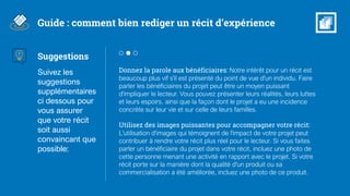 Suggestions
Suivez les
suggestions
supplémentaires
ci dessous pour
vous assurer
que votre récit
soit aussi
convaincant que
possible:
Donnez la parole aux bénéficiaires: Notre intérêt pour un récit est
beaucoup plus vif s'il est présenté du point de vue d'un individu. Faire
parler les bénéficiaires du projet peut être un moyen puissant
d'impliquer le lecteur. Vous pouvez présenter leurs réalités, leurs luttes
et leurs espoirs, ainsi que la façon dont le projet a eu une incidence
concrète sur leur vie et sur celle de leurs familles.
Utilisez des images puissantes pour accompagner votre récit:
L'utilisation d'images qui témoignent de l'impact de votre projet peut
contribuer à rendre votre récit plus réel pour le lecteur. Si vous faites
parler un bénéficiaire du projet dans votre récit, incluez une photo de
cette personne menant une activité en rapport avec le projet. Si votre
récit porte sur la manière dont la qualité d'un produit ou sa
commercialisation a été améliorée, incluez une photo de ce produit.
Guide : comment bien rediger un récit d’expérience
 
