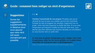 Vérifiez l'exactitude de vos propos: N'oubliez pas que la
véracité de tout ce que vous publiez pourrait être examinée.
Embellir les faits et exagérer les résultats n'apportent rien au
projet. Votre récit doit respecter la réalité des faits. Si vous avez
l'impression qu'il faudrait modifier les faits de votre récit, vous
devriez peut être attendre que d'autres résultats se concrétisent
ou vous tourner vers un autre récit.
Si vous êtes en quête d'inspiration pour rédiger votre récit
d'expérience, allez lire les récits publiés sur la plate forme
Nouvelles du commerce pour le développement:
https://trade4devnews.enhancedif.org/en/impact-story
Guide : comment bien rediger un récit d’expérience
Suggestions
Suivez les
suggestions
supplémentaires
ci dessous pour
vous assurer
que votre récit
soit aussi
convaincant que
possible:
 