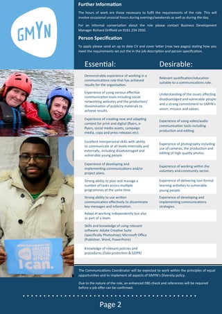 • • • • • • • • • • • • • • • • • • • • • • • • • • • • • • • • • • • • • • • • • •
Page 2
EssenƟal: Desirable:
Demonstrable experience of working in a
communicaƟons role that has achieved
results for the organisaƟon.
Relevant qualiﬁcaƟon/educaƟon
suitable to a communicaƟons role.
Experience of using various eﬀecƟve
communicaƟon tools including social
networking websites and the producƟon/
disseminaƟon of publicity materials to
achieve results.
Understanding of the issues aﬀecƟng
disadvantaged and vulnerable people
and a strong commitment to GMYN’s
vision, mission and values.
Experience of creaƟng new and adapƟng
content for print and digital (ﬂyers, e-
ﬂyers, social media assets, campaign
media, copy and press releases etc).
Experience of using video/audio
communicaƟon tools including
producƟon and ediƟng.
Excellent interpersonal skills with ability
to communicate at all levels internally and
externally, including disadvantaged and
vulnerable young people.
Experience of photography including
use of cameras, the producƟon and
ediƟng of high quality photos.
Experience of developing and
implemenƟng communicaƟons and/or
project plans.
Experience of working within the
voluntary and community sector.
Strong ability to plan and manage a
number of tasks across mulƟple
programmes at the same Ɵme.
Experience of delivering non-formal
learning acƟviƟes to vulnerable
young people.
Strong ability to use wriƩen
communicaƟon eﬀecƟvely to disseminate
key messages and informaƟon.
Experience of developing and
implemenƟng communicaƟons
strategies.
Adept at working independently but also
as part of a team.
Skills and knowledge of using relevant
soŌware: Adobe CreaƟve Suite
(speciﬁcally Photoshop); MicrosoŌ Oﬃce
(Publisher, Word, PowerPoint)
Knowledge of relevant policies and
procedures (Data protecƟon & GDPR)
Further InformaƟon
The hours of work are those necessary to fulﬁl the requirements of the role. This will
involve occasional unsocial hours during evenings/weekends as well as during the day.
For an informal conversaƟon about the role please contact Business Development
Manager Richard Driﬃeld on 0161 234 2950.
Person SpeciﬁcaƟon
To apply please send an up to date CV and cover leƩer (max two pages) staƟng how you
meet the requirements set out the in the job descripƟon and person speciﬁcaƟon.
The CommunicaƟons Coordinator will be expected to work within the principles of equal
opportuniƟes and to implement all aspects of GMYN’s Diversity policy.
Due to the nature of the role, an enhanced DBS check and references will be required
before a job oﬀer can be conﬁrmed.
 