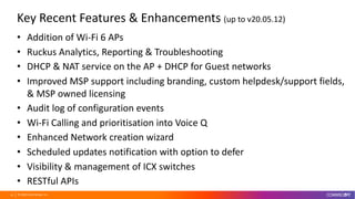 © 2020 CommScope, Inc.20
Key Recent Features & Enhancements (up to v20.05.12)
• Addition of Wi-Fi 6 APs
• Ruckus Analytics, Reporting & Troubleshooting
• DHCP & NAT service on the AP + DHCP for Guest networks
• Improved MSP support including branding, custom helpdesk/support fields,
& MSP owned licensing
• Audit log of configuration events
• Wi-Fi Calling and prioritisation into Voice Q
• Enhanced Network creation wizard
• Scheduled updates notification with option to defer
• Visibility & management of ICX switches
• RESTful APIs
 