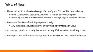© 2020 CommScope, Inc.28
Points of Note..
• Users will not be able to change ICX config via CLI until future release
• Once connected to the Cloud, CLI access is limited to monitoring only
• Use the password available under the Venue settings to gain access to switch CLI
• Intended for Greenfield deployments only
• Any existing configuration on the switch will be overwritten by Cloud
• As always, stacks can only be formed using 10G or better stacking ports
• Configuration and status change updates in UI may take several minutes
 
