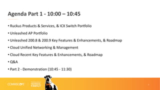 2
Agenda Part 1 - 10:00 – 10:45
• Ruckus Products & Services, & ICX Switch Portfolio
• Unleashed AP Portfolio
• Unleashed 200.8 & 200.9 Key Features & Enhancements, & Roadmap
• Cloud Unified Networking & Management
• Cloud Recent Key Features & Enhancements, & Roadmap
• Q&A
• Part 2 - Demonstration (10:45 - 11:30)
 