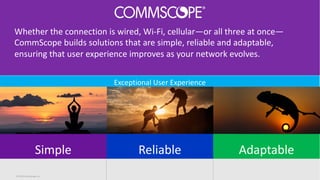 3
Exceptional User Experience
Simple Reliable Adaptable
Whether the connection is wired, Wi-Fi, cellular—or all three at once—
CommScope builds solutions that are simple, reliable and adaptable,
ensuring that user experience improves as your network evolves.
© 2020 CommScope, Inc
 