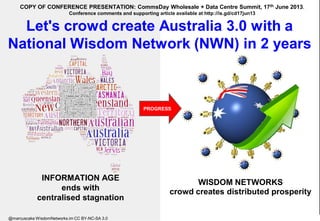 Let's crowd create Australia 3.0 with a
National Wisdom Network (NWN) in 2 years
WISDOM NETWORKS
crowd creates distributed prosperity
INFORMATION AGE
ends with
centralised stagnation
PROGRESS
COPY OF CONFERENCE PRESENTATION: CommsDay Wholesale + Data Centre Summit, 17th June 2013.
Conference comments and supporting article available at http://is.gd/cd17jun13
@marcuscake WisdomNetworks.im CC BY-NC-SA 3.0
 