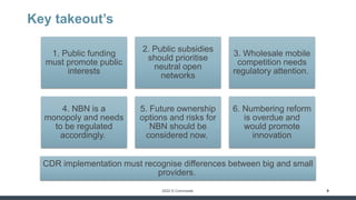 2022 © Commpete
Key takeout’s
9
1. Public funding
must promote public
interests
2. Public subsidies
should prioritise
neutral open
networks
3. Wholesale mobile
competition needs
regulatory attention.
4. NBN is a
monopoly and needs
to be regulated
accordingly.
5. Future ownership
options and risks for
NBN should be
considered now.
6. Numbering reform
is overdue and
would promote
innovation
CDR implementation must recognise differences between big and small
providers.