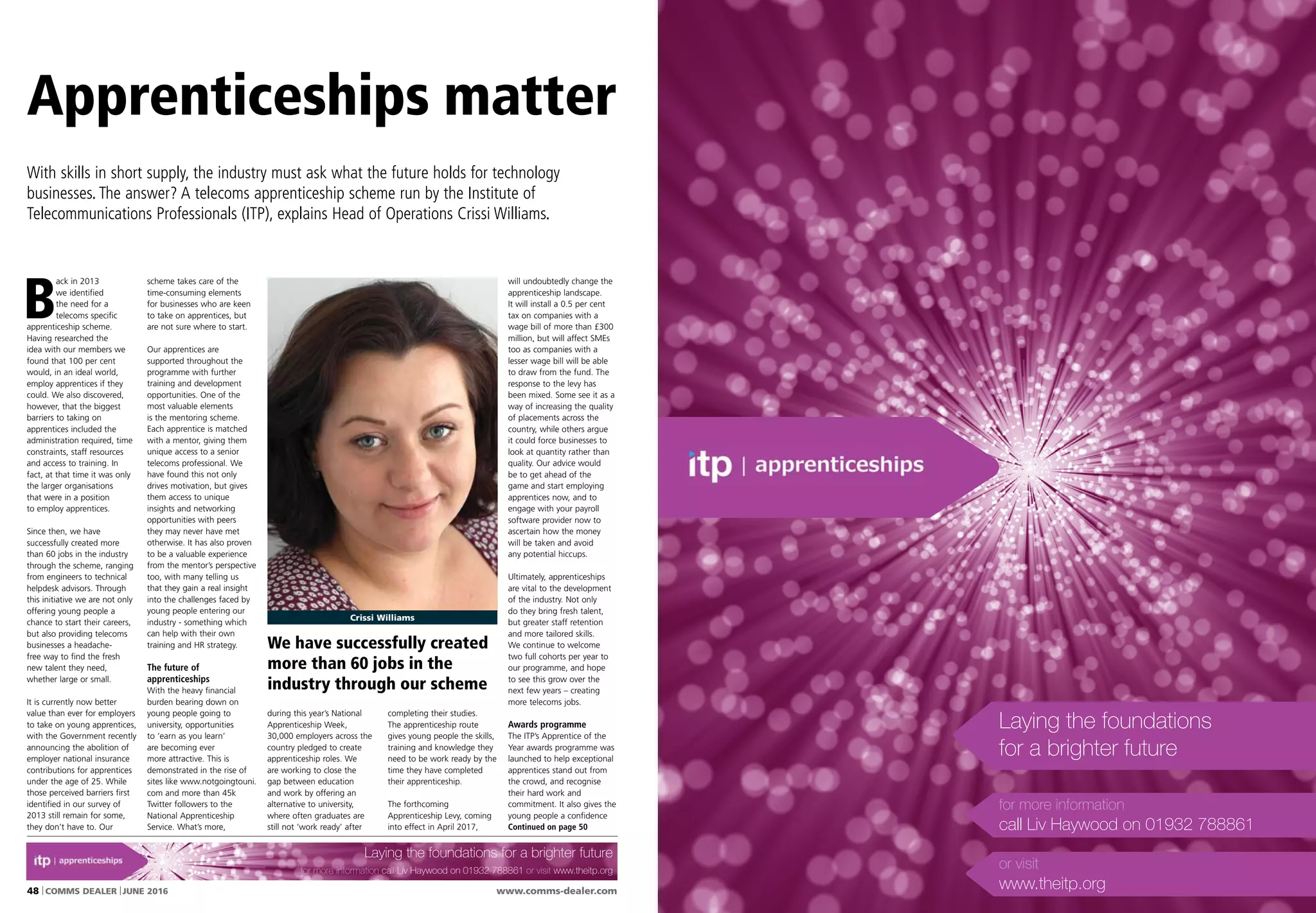 www.comms-dealer.com48 COMMS DEALER JUNE 2016
B
ack in 2013
we identified
the need for a
telecoms specific
apprenticeship scheme.
Having researched the
idea with our members we
found that 100 per cent
would, in an ideal world,
employ apprentices if they
could. We also discovered,
however, that the biggest
barriers to taking on
apprentices included the
administration required, time
constraints, staff resources
and access to training. In
fact, at that time it was only
the larger organisations
that were in a position
to employ apprentices.
Since then, we have
successfully created more
than 60 jobs in the industry
through the scheme, ranging
from engineers to technical
helpdesk advisors. Through
this initiative we are not only
offering young people a
chance to start their careers,
but also providing telecoms
businesses a headache-
free way to find the fresh
new talent they need,
whether large or small.
It is currently now better
value than ever for employers
to take on young apprentices,
with the Government recently
announcing the abolition of
employer national insurance
contributions for apprentices
under the age of 25. While
those perceived barriers first
identified in our survey of
2013 still remain for some,
they don’t have to. Our
scheme takes care of the
time-consuming elements
for businesses who are keen
to take on apprentices, but
are not sure where to start.
Our apprentices are
supported throughout the
programme with further
training and development
opportunities. One of the
most valuable elements
is the mentoring scheme.
Each apprentice is matched
with a mentor, giving them
unique access to a senior
telecoms professional. We
have found this not only
drives motivation, but gives
them access to unique
insights and networking
opportunities with peers
they may never have met
otherwise. It has also proven
to be a valuable experience
from the mentor’s perspective
too, with many telling us
that they gain a real insight
into the challenges faced by
young people entering our
industry - something which
can help with their own
training and HR strategy.
The future of
apprenticeships
With the heavy financial
burden bearing down on
young people going to
university, opportunities
to ‘earn as you learn’
are becoming ever
more attractive. This is
demonstrated in the rise of
sites like www.notgoingtouni.
com and more than 45k
Twitter followers to the
National Apprenticeship
Service. What’s more,
completing their studies.
The apprenticeship route
gives young people the skills,
training and knowledge they
need to be work ready by the
time they have completed
their apprenticeship.
The forthcoming
Apprenticeship Levy, coming
into effect in April 2017,
Apprenticeships matter
With skills in short supply, the industry must ask what the future holds for technology
businesses. The answer? A telecoms apprenticeship scheme run by the Institute of
Telecommunications Professionals (ITP), explains Head of Operations Crissi Williams.
will undoubtedly change the
apprenticeship landscape.
It will install a 0.5 per cent
tax on companies with a
wage bill of more than £300
million, but will affect SMEs
too as companies with a
lesser wage bill will be able
to draw from the fund. The
response to the levy has
been mixed. Some see it as a
way of increasing the quality
of placements across the
country, while others argue
it could force businesses to
look at quantity rather than
quality. Our advice would
be to get ahead of the
game and start employing
apprentices now, and to
engage with your payroll
software provider now to
ascertain how the money
will be taken and avoid
any potential hiccups.
Ultimately, apprenticeships
are vital to the development
of the industry. Not only
do they bring fresh talent,
but greater staff retention
and more tailored skills.
We continue to welcome
two full cohorts per year to
our programme, and hope
to see this grow over the
next few years – creating
more telecoms jobs.
Awards programme
The ITP’s Apprentice of the
Year awards programme was
launched to help exceptional
apprentices stand out from
the crowd, and recognise
their hard work and
commitment. It also gives the
young people a confidence
Continued on page 50
during this year’s National
Apprenticeship Week,
30,000 employers across the
country pledged to create
apprenticeship roles. We
are working to close the
gap between education
and work by offering an
alternative to university,
where often graduates are
still not ‘work ready’ after
Crissi Williams
SPECIAL REPORTSPECIAL REPORT in association with the ITP www.comms-dealer.com
We have successfully created
more than 60 jobs in the
industry through our scheme
Laying the foundations for a brighter future
for more information call Liv Haywood on 01932 788861 or visit www.theitp.org
Laying the foundations
for a brighter future
for more information
call Liv Haywood on 01932 788861
or visit
www.theitp.org
 