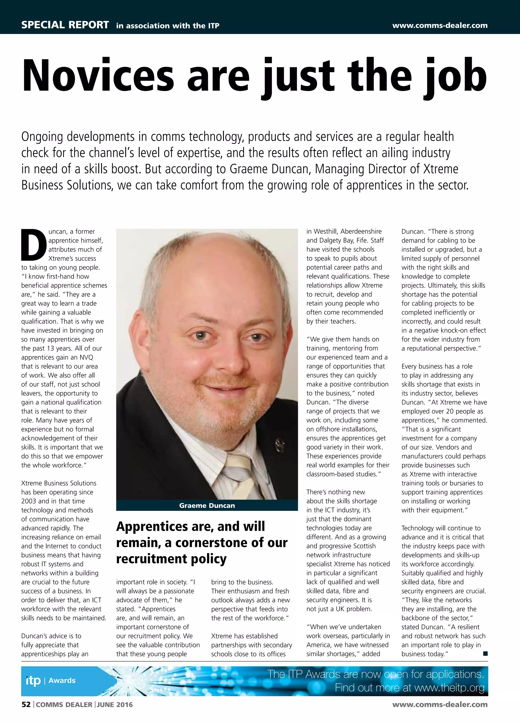 www.comms-dealer.com52 COMMS DEALER JUNE 2016
D
uncan, a former
apprentice himself,
attributes much of
Xtreme’s success
to taking on young people.
“I know first-hand how
beneficial apprentice schemes
are,” he said. “They are a
great way to learn a trade
while gaining a valuable
qualification. That is why we
have invested in bringing on
so many apprentices over
the past 13 years. All of our
apprentices gain an NVQ
that is relevant to our area
of work. We also offer all
of our staff, not just school
leavers, the opportunity to
gain a national qualification
that is relevant to their
role. Many have years of
experience but no formal
acknowledgement of their
skills. It is important that we
do this so that we empower
the whole workforce.”
Xtreme Business Solutions
has been operating since
2003 and in that time
technology and methods
of communication have
advanced rapidly. The
increasing reliance on email
and the Internet to conduct
business means that having
robust IT systems and
networks within a building
are crucial to the future
success of a business. In
order to deliver that, an ICT
workforce with the relevant
skills needs to be maintained.
Duncan’s advice is to
fully appreciate that
apprenticeships play an
important role in society. “I
will always be a passionate
advocate of them,” he
stated. “Apprentices
are, and will remain, an
important cornerstone of
our recruitment policy. We
see the valuable contribution
that these young people
in Westhill, Aberdeenshire
and Dalgety Bay, Fife. Staff
have visited the schools
to speak to pupils about
potential career paths and
relevant qualifications. These
relationships allow Xtreme
to recruit, develop and
retain young people who
often come recommended
by their teachers.
“We give them hands on
training, mentoring from
our experienced team and a
range of opportunities that
ensures they can quickly
make a positive contribution
to the business,” noted
Duncan. “The diverse
range of projects that we
work on, including some
on offshore installations,
ensures the apprentices get
good variety in their work.
These experiences provide
real world examples for their
classroom-based studies.”
There’s nothing new
about the skills shortage
in the ICT industry, it’s
just that the dominant
technologies today are
different. And as a growing
and progressive Scottish
network infrastructure
specialist Xtreme has noticed
in particular a significant
lack of qualified and well
skilled data, fibre and
security engineers. It is
not just a UK problem.
“When we’ve undertaken
work overseas, particularly in
America, we have witnessed
similar shortages,” added
Novices are just the job
Ongoing developments in comms technology, products and services are a regular health
check for the channel’s level of expertise, and the results often reflect an ailing industry
in need of a skills boost. But according to Graeme Duncan, Managing Director of Xtreme
Business Solutions, we can take comfort from the growing role of apprentices in the sector.
Duncan. “There is strong
demand for cabling to be
installed or upgraded, but a
limited supply of personnel
with the right skills and
knowledge to complete
projects. Ultimately, this skills
shortage has the potential
for cabling projects to be
completed inefficiently or
incorrectly, and could result
in a negative knock-on effect
for the wider industry from
a reputational perspective.”
Every business has a role
to play in addressing any
skills shortage that exists in
its industry sector, believes
Duncan. “At Xtreme we have
employed over 20 people as
apprentices,” he commented.
“That is a significant
investment for a company
of our size. Vendors and
manufacturers could perhaps
provide businesses such
as Xtreme with interactive
training tools or bursaries to
support training apprentices
on installing or working
with their equipment.”
Technology will continue to
advance and it is critical that
the industry keeps pace with
developments and skills-up
its workforce accordingly.
Suitably qualified and highly
skilled data, fibre and
security engineers are crucial.
“They, like the networks
they are installing, are the
backbone of the sector,”
stated Duncan. “A resilient
and robust network has such
an important role to play in
business today.” n
bring to the business.
Their enthusiasm and fresh
outlook always adds a new
perspective that feeds into
the rest of the workforce.”
Xtreme has established
partnerships with secondary
schools close to its offices
Graeme Duncan
SPECIAL REPORTSPECIAL REPORT in association with the ITP www.comms-dealer.com
Apprentices are, and will
remain, a cornerstone of our
recruitment policy
The ITP Awards are now open for applications.
Find out more at www.theitp.org
 