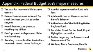 30
 Tax cuts for low to middle income
earners
 Extend instant asset write off for
small business purchases under
$20,000
 New infrastructure projects
totalling $25 billion
 Don’t proceed with planned lift in
Medicare Levy
 Funding to enable older Australians
to remain in own home for longer
 Abolish superannuation fund exit
fees
 Add medicines to Pharmaceutical
Benefit Scheme
 A third round of the Building Better
Regions Fund
 Funds for Great Barrier Reef, Royal
Flying Doctor service
 Better targeting the Research and
DevelopmentTax
 Welfare, Black Economy, Health
Appendix: Federal Budget 2018 major measures
 
