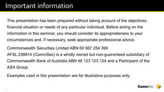 4
Important information
This presentation has been prepared without taking account of the objectives,
financial situation or needs of any particular individual. Before acting on the
information in this seminar, you should consider its appropriateness to your
circumstances and, if necessary, seek appropriate professional advice.
Commonwealth Securities Limited ABN 60 067 254 399
AFSL 238814 (CommSec) is a wholly owned but non-guaranteed subsidiary of
Commonwealth Bank of Australia ABN 48 123 123 124 and a Participant of the
ASX Group.
Examples used in this presentation are for illustrative purposes only.
 