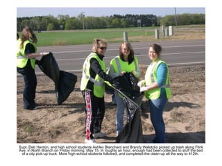 Supt. Deb Henton, and high school students Ashley Blanchard and Brandy Waletzko picked up trash along Flink Ave. in North Branch on Friday morning, May 15. In roughly an hour, enough had been collected to stuff the bed of a city pick-up truck. More high school students followed, and completed the clean-up all the way to 412th.  