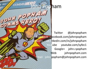 John Popham
Twitter @johnpopham
Facebook facebook.com/johnrpopham
Linkedin uk.linkedin.com/in/johnpopham
Youtube youtube.com/syfec1
Google+ john.r.popham
Web johnpopham.com
Email john.popham@johnpopham.com
 