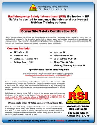 Radiofrequency Safety International
                                   Safety Through Education     Virtual University


    Radiofrequency Safety International (RSI) the leader in RF
    Safety, is excited to announce the release of our Newest
                     Webinar Training options:


                       Comm Site Safety Certification 101
Comm Site Certification 101 is your first step to achieving the necessary knowledge to work safely at a comm site. This
certification is provided by the recognized leader, RSI, in telecom safety and provides peace of mind to employees and
management as they are certain standard training has been taken and passed. This virtual course series consists of 8
courses and includes the coveted and annually required RF Safety certification.


  Courses Include:
            RF Safety 101                                                           Hazcom 101
            Electrical 101                                                          Fall Protection 101
            Biological Hazards 101                                                  Lock out/Tag Out 101
            Battery Safety 101                                                      Slips, Trips & Falls
                                                                                    Walking, Working Surfaces 101
                                  Approximately 4 hours of training time

                          Cost for Comm Site Safety Certification 101 will be $324.00 per person.
                           There are group discounts available for 5 or more employees.*
                                        *These are only available through a Customer Service Representative.



Courses include trainee testing and certification upon successful completion. RSI
Virtual University Courses are available 24/7. Once activated, classes are available for
6 full months. You can go back and review the information at any time during that
period. Courses are designed for new hire training and recurrent training of existing
employees.




                                                                                                               RSI
Individuals can sign up online 24/7 by going to our website www.rsicorp.com and
clicking on the “Virtual University” button. If you are signing a group up you will
need to call the RSI corporate offices at 888-830-5648 or 620-825-4600 for
assistance through your Customer Service Representative.
                                                                                                                Safety Through Education
   When people think RF telecom safety they think RSI.

RSI is the original RF Safety provider and wrote the book on survey techniques over                            www.rsicorp.com
a decade ago. We’ve always been a safety company and our dedication to safety                                   888-830-5648
runs deep. Our team consists of certified safety professionals that have decades of
real world safety experience making RSI the only RF Safety provider with over a                                 543 Main Street
century of combined safety expertise on staff.
                                                                                                               Kiowa, KS 67070

    At Radiofrequency Safety International Safety is our middle name!
 