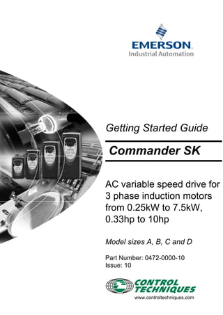 Getting Started Guide
AC variable speed drive for
3 phase induction motors
from 0.25kW to 7.5kW,
0.33hp to 10hp
Model sizes A, B, C and D
Part Number: 0472-0000-10
Issue: 10
www.controltechniques.com
Commander SK
 