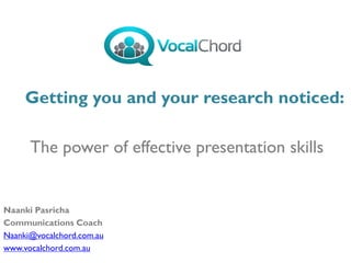 The power of effective presentation skills
Naanki Pasricha
Communications Coach
Naanki@vocalchord.com.au
www.vocalchord.com.au
Getting you and your research noticed:
 