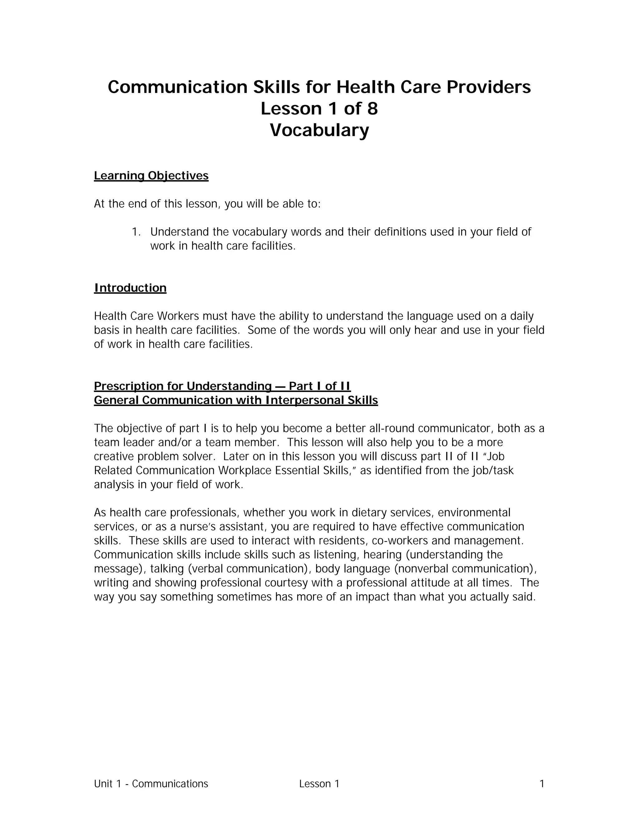 Unit 1 - Communications Lesson 1 1
Communication Skills for Health Care Providers
Lesson 1 of 8
Vocabulary
Learning Objectives
At the end of this lesson, you will be able to:
1. Understand the vocabulary words and their definitions used in your field of
work in health care facilities.
Introduction
Health Care Workers must have the ability to understand the language used on a daily
basis in health care facilities. Some of the words you will only hear and use in your field
of work in health care facilities.
Prescription for Understanding — Part I of II
General Communication with Interpersonal Skills
The objective of part I is to help you become a better all-round communicator, both as a
team leader and/or a team member. This lesson will also help you to be a more
creative problem solver. Later on in this lesson you will discuss part II of II “Job
Related Communication Workplace Essential Skills,” as identified from the job/task
analysis in your field of work.
As health care professionals, whether you work in dietary services, environmental
services, or as a nurse’s assistant, you are required to have effective communication
skills. These skills are used to interact with residents, co-workers and management.
Communication skills include skills such as listening, hearing (understanding the
message), talking (verbal communication), body language (nonverbal communication),
writing and showing professional courtesy with a professional attitude at all times. The
way you say something sometimes has more of an impact than what you actually said.
 